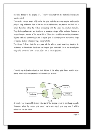 and also decreases the engine life. To solve this problem, the transmission system 
was invented. 
To transfer engine power efficiently, the gear ratio between the engine and wheels 
plays a very important role. When we use a screwdriver, the portion we hold has a 
larger diameter, while the portion contacting with the screw has smaller diameter. 
This design makes users use less force to unscrew a screw while applying force on a 
larger diameter portion of the screw driver. Therefore, attaching a smaller gear to the 
engine side and connecting it to a larger gear to deliver power to wheels helps 
overcome friction when moving a static vehicle. 
The figure 2 shows that the large gear of the wheels needs less force to drive it. 
However, it also shows that when the engine gear turns one circle, the wheel gear 
only turns about one half. The car won’t run as fast as possible. 
Consider the following situation from Figure 3: the wheel gear has a smaller size, 
which needs more force to move it while the car is static. 
It won’t even be possible to move the car if the engine power is not large enough. 
However, when the engine gear turns 1 cycle, the wheel gear may turn 2, which 
makes the car run faster. 
Page 7 
 