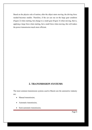 Based on the physics rule of motion, after the object starts moving, the driving force 
needed becomes smaller. Therefore, if the car can run on the large gear condition 
(Figure 2) when starting, but change to a small gear (Figure 3) when moving, that is, 
applying a large force when starting, but a small force when moving, this will makes 
the power transmission much more efficient. 
2. TRANSMISSION SYSTEMS 
The most common transmission systems used in Maruti cars the automotive industry 
are: 
· Manual transmission, 
· Automatic transmission, 
· Semi-automatic transmission, 
Page 8 
 