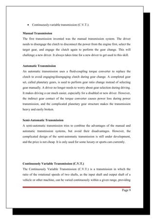 · Continuously-variable transmission (C.V.T.). 
Manual Transmission 
The first transmission invented was the manual transmission system. The driver 
needs to disengage the clutch to disconnect the power from the engine first, select the 
target gear, and engage the clutch again to perform the gear change. This will 
challenge a new driver. It always takes time for a new driver to get used to this skill. 
Automatic Transmission 
An automatic transmission uses a fluid-coupling torque converter to replace the 
clutch to avoid engaging/disengaging clutch during gear change. A completed gear 
set, called planetary gears, is used to perform gear ratio change instead of selecting 
gear manually. A driver no longer needs to worry about gear selection during driving. 
It makes driving a car much easier, especially for a disabled or new driver. However, 
the indirect gear contact of the torque converter causes power loss during power 
transmission, and the complicated planetary gear structure makes the transmission 
heavy and easily broken. 
Semi-Automatic Transmission 
A semi-automatic transmission tries to combine the advantages of the manual and 
automatic transmission systems, but avoid their disadvantages. However, the 
complicated design of the semi-automatic transmission is still under development, 
and the price is not cheap. It is only used for some luxury or sports cars currently. 
Continuously Variable Transmission (C.V.T.) 
The Continuously Variable Transmission (C.V.T.) is a transmission in which the 
ratio of the rotational speeds of two shafts, as the input shaft and output shaft of a 
vehicle or other machine, can be varied continuously within a given range, providing 
Page 9 
 