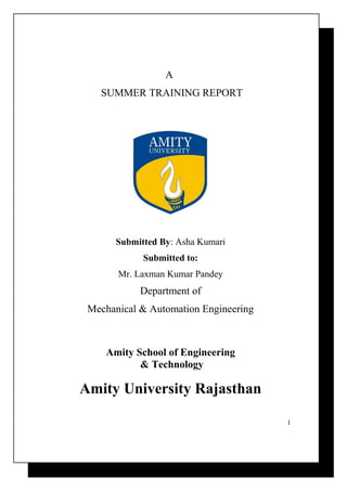 A 
SUMMER TRAINING REPORT 
Submitted By: Asha Kumari 
Submitted to: 
Mr. Laxman Kumar Pandey 
Department of 
Mechanical & Automation Engineering 
Amity School of Engineering 
& Technology 
Amity University Rajasthan 
1 
 