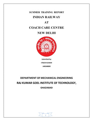 1
SUMMER TRAINING REPORT
INDIAN RAILWAY
AT
COACH CARE CENTRE
NEW DELHI
Submitted by:
ITNESH KUMAR
1403340095
DEPARTMENT OF MECHANICAL ENGINEERING
RAJ KUMAR GOEL INSTITUTE OF TECHNOLOGY,
GHAZIABAD
 