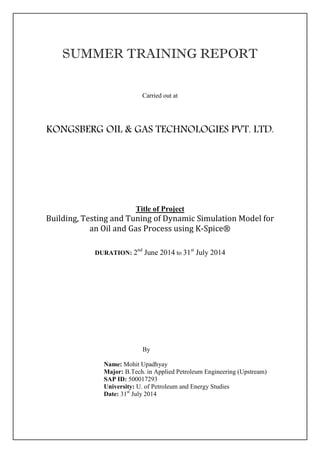 SUMMER TRAINING REPORT
Carried out at
KONGSBERG OIL & GAS TECHNOLOGIES PVT. LTD.
Title of Project
Building, Testing and Tuning of Dynamic Simulation Model for
an Oil and Gas Process using K-Spice®
DURATION: 2nd
June 2014 to 31st
July 2014
By
Name: Mohit Upadhyay
Major: B.Tech. in Applied Petroleum Engineering (Upstream)
SAP ID: 500017293
University: U. of Petroleum and Energy Studies
Date: 31st
July 2014
 