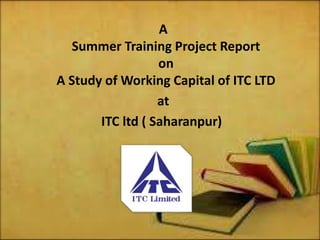 A
Summer Training Project Report
on
A Study of Working Capital of ITC LTD
at
ITC ltd ( Saharanpur)
 