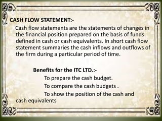 CASH FLOW STATEMENT:-
Cash flow statements are the statements of changes in
the financial position prepared on the basis of funds
defined in cash or cash equivalents. In short cash flow
statement summaries the cash inflows and outflows of
the firm during a particular period of time.
Benefits for the ITC LTD.:-
To prepare the cash budget.
To compare the cash budgets .
To show the position of the cash and
cash equivalents
 