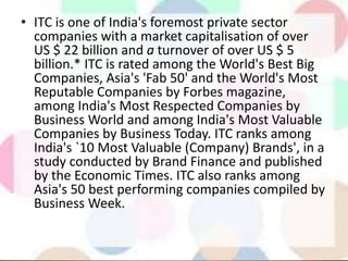 • ITC is one of India's foremost private sector
companies with a market capitalisation of over
US $ 22 billion and a turnover of over US $ 5
billion.* ITC is rated among the World's Best Big
Companies, Asia's 'Fab 50' and the World's Most
Reputable Companies by Forbes magazine,
among India's Most Respected Companies by
Business World and among India's Most Valuable
Companies by Business Today. ITC ranks among
India's `10 Most Valuable (Company) Brands', in a
study conducted by Brand Finance and published
by the Economic Times. ITC also ranks among
Asia's 50 best performing companies compiled by
Business Week.
 