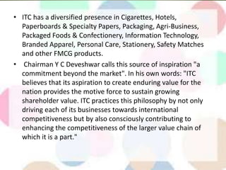 • ITC has a diversified presence in Cigarettes, Hotels,
Paperboards & Specialty Papers, Packaging, Agri-Business,
Packaged Foods & Confectionery, Information Technology,
Branded Apparel, Personal Care, Stationery, Safety Matches
and other FMCG products.
• Chairman Y C Deveshwar calls this source of inspiration "a
commitment beyond the market". In his own words: "ITC
believes that its aspiration to create enduring value for the
nation provides the motive force to sustain growing
shareholder value. ITC practices this philosophy by not only
driving each of its businesses towards international
competitiveness but by also consciously contributing to
enhancing the competitiveness of the larger value chain of
which it is a part."
 