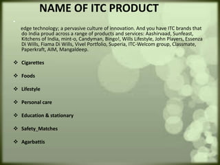 NAME OF ITC PRODUCT
•
edge technology; a pervasive culture of innovation. And you have ITC brands that
do India proud across a range of products and services: Aashirvaad, Sunfeast,
Kitchens of India, mint-o, Candyman, Bingo!, Wills Lifestyle, John Players, Essenza
Di Wills, Fiama Di Wills, Vivel Portfolio, Superia, ITC-Welcom group, Classmate,
Paperkraft, AIM, Mangaldeep.
 Cigarettes
 Foods
 Lifestyle
 Personal care
 Education & stationary
 Safety Matches
 Agarbattis
 