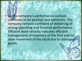 • So the company’s performance outlook
continues to be positive and optimistic. The
company remains confident of delivering of
strong operating and financial performance.
Efficient stock velocity indicates efficient
management of inventory of the firm and no
slow movement of the stock due to damaged
goods.
 
