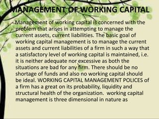 MANAGEMENT OF WORKING CAPITAL
Management of working capital is concerned with the
problem that arises in attempting to manage the
current assets, current liabilities. The basic goal of
working capital management is to manage the current
assets and current liabilities of a firm in such a way that
a satisfactory level of working capital is maintained, i.e.
it is neither adequate nor excessive as both the
situations are bad for any firm. There should be no
shortage of funds and also no working capital should
be ideal. WORKING CAPITAL MANAGEMENT POLICES of
a firm has a great on its probability, liquidity and
structural health of the organization. working capital
management is three dimensional in nature as
 