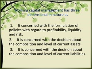 Working capital management has three
dimensional in nature as
1. It concerned with the formulation of
policies with regard to profitability, liquidity
and risk.
2. It is concerned with the decision about
the composition and level of current assets.
3. It is concerned with the decision about
the composition and level of current liabilities.
 