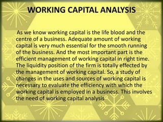 WORKING CAPITAL ANALYSIS
As we know working capital is the life blood and the
centre of a business. Adequate amount of working
capital is very much essential for the smooth running
of the business. And the most important part is the
efficient management of working capital in right time.
The liquidity position of the firm is totally effected by
the management of working capital. So, a study of
changes in the uses and sources of working capital is
necessary to evaluate the efficiency with which the
working capital is employed in a business. This involves
the need of working capital analysis
 