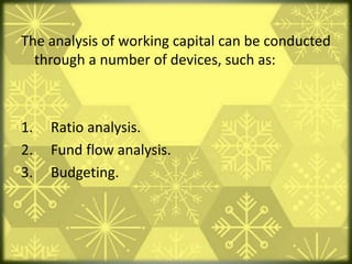 The analysis of working capital can be conducted
through a number of devices, such as:
1. Ratio analysis.
2. Fund flow analysis.
3. Budgeting.
 
