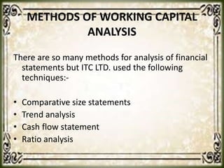 METHODS OF WORKING CAPITAL
ANALYSIS
There are so many methods for analysis of financial
statements but ITC LTD. used the following
techniques:-
• Comparative size statements
• Trend analysis
• Cash flow statement
• Ratio analysis
 