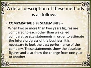 A detail description of these methods
is as follows:-
• COMPARATIVE SIZE STATEMENTS:-
When two or more than two years figures are
compared to each other than we called
comparative size statements in order to estimate
the future progress of the business, it is
necessary to look the past performance of the
company. These statements show the absolute
figures and also show the change from one year
to another
 