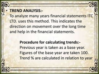 • TREND ANALYSIS:-
To analyze many years financial statements ITC
LTD. uses this method. This indicates the
direction on movement over the long time
and help in the financial statements.
Procedure for calculating trends:-
Previous year is taken as a base year.
Figures of the base year are taken 100.
Trend % are calculated in relation to year
 