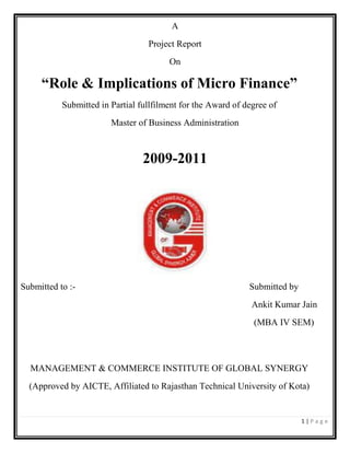 1 | P a g e
A
Project Report
On
“Role & Implications of Micro Finance”
Submitted in Partial fullfilment for the Award of degree of
Master of Business Administration
2009-2011
Submitted to :- Submitted by
Ankit Kumar Jain
(MBA IV SEM)
MANAGEMENT & COMMERCE INSTITUTE OF GLOBAL SYNERGY
(Approved by AICTE, Affiliated to Rajasthan Technical University of Kota)
 