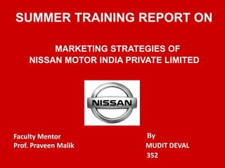 SUMMER TRAINING REPORT ON 
MARKETING STRATEGIES OF 
NISSAN MOTOR INDIA PRIVATE LIMITED 
By 
MUDIT DEVAL 
352 
Faculty Mentor 
Prof. Praveen Malik 
 