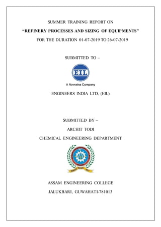 SUMMER TRAINING REPORT ON
“REFINERY PROCESSES AND SIZING OF EQUIPMENTS”
FOR THE DURATION 01-07-2019 TO 26-07-2019
SUBMITTED TO –
ENGINEERS INDIA LTD. (EIL)
SUBMITTED BY –
ARCHIT TODI
CHEMICAL ENGINEERING DEPARTMENT
ASSAM ENGINEERING COLLEGE
JALUKBARI, GUWAHATI-781013
 