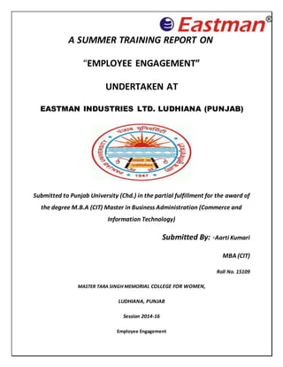 Employee Engagement
A SUMMER TRAINING REPORT ON
“EMPLOYEE ENGAGEMENT”
UNDERTAKEN AT
EASTMAN INDUSTRIES LTD. LUDHIANA (PUNJAB)
Submitted to Punjab University (Chd.) in the partial fulfillment for the award of
the degree M.B.A (CIT) Master in Business Administration (Commerce and
Information Technology)
Submitted By: -Aarti Kumari
MBA (CIT)
Roll No. 15109
MASTER TARA SINGH MEMORIAL COLLEGE FOR WOMEN,
LUDHIANA, PUNJAB
Session 2014-16
 