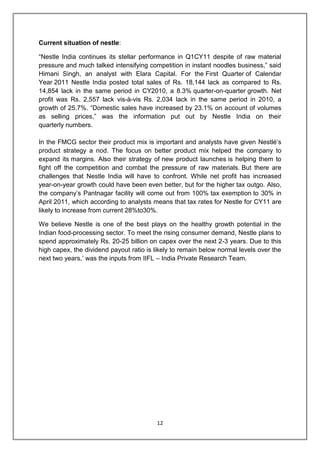 12
Current situation of nestle:
“Nestle India continues its stellar performance in Q1CY11 despite of raw material
pressure and much talked intensifying competition in instant noodles business,” said
Himani Singh, an analyst with Elara Capital. For the First Quarter of Calendar
Year 2011 Nestle India posted total sales of Rs. 18,144 lack as compared to Rs.
14,854 lack in the same period in CY2010, a 8.3% quarter-on-quarter growth. Net
profit was Rs. 2,557 lack vis-à-vis Rs. 2,034 lack in the same period in 2010, a
growth of 25.7%. “Domestic sales have increased by 23.1% on account of volumes
as selling prices,” was the information put out by Nestle India on their
quarterly numbers.
In the FMCG sector their product mix is important and analysts have given Nestlé‟s
product strategy a nod. The focus on better product mix helped the company to
expand its margins. Also their strategy of new product launches is helping them to
fight off the competition and combat the pressure of raw materials. But there are
challenges that Nestle India will have to confront. While net profit has increased
year-on-year growth could have been even better, but for the higher tax outgo. Also,
the company‟s Pantnagar facility will come out from 100% tax exemption to 30% in
April 2011, which according to analysts means that tax rates for Nestle for CY11 are
likely to increase from current 28%to30%.
We believe Nestle is one of the best plays on the healthy growth potential in the
Indian food-processing sector. To meet the rising consumer demand, Nestle plans to
spend approximately Rs. 20-25 billion on capex over the next 2-3 years. Due to this
high capex, the dividend payout ratio is likely to remain below normal levels over the
next two years,‟ was the inputs from IIFL – India Private Research Team.
 
