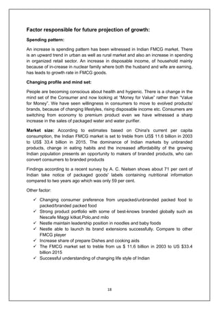 18
Factor responsible for future projection of growth:
Spending pattern:
An increase is spending pattern has been witnessed in Indian FMCG market. There
is an upward trend in urban as well as rural market and also an increase in spending
in organized retail sector. An increase in disposable income, of household mainly
because of in-crease in nuclear family where both the husband and wife are earning,
has leads to growth rate in FMCG goods.
Changing profile and mind set:
People are becoming conscious about health and hygienic. There is a change in the
mind set of the Consumer and now looking at “Money for Value” rather than “Value
for Money”. We have seen willingness in consumers to move to evolved products/
brands, because of changing lifestyles, rising disposable income etc. Consumers are
switching from economy to premium product even we have witnessed a sharp
increase in the sales of packaged water and water purifier.
Market size: According to estimates based on China's current per capita
consumption, the Indian FMCG market is set to treble from US$ 11.6 billion in 2003
to US$ 33.4 billion in 2015. The dominance of Indian markets by unbranded
products, change in eating habits and the increased affordability of the growing
Indian population presents an opportunity to makers of branded products, who can
convert consumers to branded products
Findings according to a recent survey by A. C. Nielsen shows about 71 per cent of
Indian take notice of packaged goodsʹ labels containing nutritional information
compared to two years ago which was only 59 per cent.
Other factor:
 Changing consumer preference from unpacked/unbranded packed food to
packed/branded packed food
 Strong product portfolio with some of best-knows branded globally such as
Nescafe Maggi kitkat,Polo,and milo
 Nestle maintain leadership position in noodles and baby foods
 Nestle able to launch its brand extensions successfully. Compare to other
FMCG player
 Increase share of prepare Dishes and cooking aids
 The FMCG market set to treble from us $ 11.6 billion in 2003 to US $33.4
billion 2015
 Successful understanding of changing life style of Indian
 