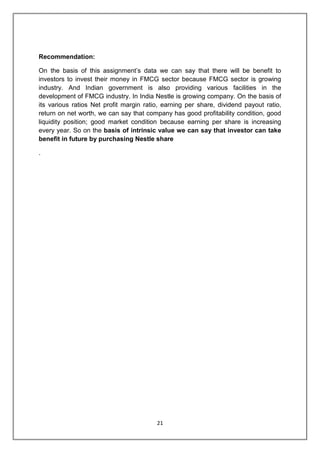 21
Recommendation:
On the basis of this assignment‟s data we can say that there will be benefit to
investors to invest their money in FMCG sector because FMCG sector is growing
industry. And Indian government is also providing various facilities in the
development of FMCG industry. In India Nestle is growing company. On the basis of
its various ratios Net profit margin ratio, earning per share, dividend payout ratio,
return on net worth, we can say that company has good profitability condition, good
liquidity position; good market condition because earning per share is increasing
every year. So on the basis of intrinsic value we can say that investor can take
benefit in future by purchasing Nestle share
.
 