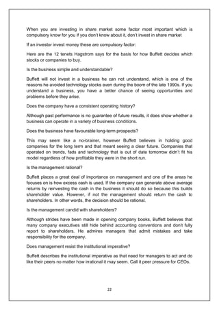 22
When you are investing in share market some factor most important which is
compulsory know for you if you don‟t know about it, don‟t invest in share market
If an investor invest money these are compulsory factor:
Here are the 12 tenets Hagstrom says for the basis for how Buffett decides which
stocks or companies to buy.
Is the business simple and understandable?
Buffett will not invest in a business he can not understand, which is one of the
reasons he avoided technology stocks even during the boom of the late 1990s. If you
understand a business, you have a better chance of seeing opportunities and
problems before they arise.
Does the company have a consistent operating history?
Although past performance is no guarantee of future results, it does show whether a
business can operate in a variety of business conditions.
Does the business have favourable long-term prospects?
This may seem like a no-brainer, however Buffett believes in holding good
companies for the long term and that meant seeing a clear future. Companies that
operated on trends, fads and technology that is out of date tomorrow didn‟t fit his
model regardless of how profitable they were in the short run.
Is the management rational?
Buffett places a great deal of importance on management and one of the areas he
focuses on is how excess cash is used. If the company can generate above average
returns by reinvesting the cash in the business it should do so because this builds
shareholder value. However, if not the management should return the cash to
shareholders. In other words, the decision should be rational.
Is the management candid with shareholders?
Although strides have been made in opening company books, Buffett believes that
many company executives still hide behind accounting conventions and don‟t fully
report to shareholders. He admires managers that admit mistakes and take
responsibility for the company.
Does management resist the institutional imperative?
Buffett describes the institutional imperative as that need for managers to act and do
like their peers no matter how irrational it may seem. Call it peer pressure for CEOs.
 