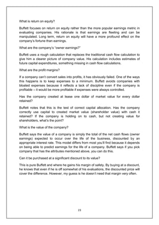 23
What is return on equity?
Buffett focuses on return on equity rather than the more popular earnings metric in
evaluating companies. His rationale is that earnings are fleeting and can be
manipulated. Long term, return on equity will have a more profound effect on the
company‟s fortune than earnings.
What are the company‟s “owner earnings?”
Buffett uses a rough calculation that replaces the traditional cash flow calculation to
give him a clearer picture of company value. His calculation includes estimates of
future capital expenditures, something missing in cash flow calculations.
What are the profit margins?
If a company can‟t convert sales into profits, it has obviously failed. One of the ways
this happens is to keep expenses to a minimum. Buffett avoids companies with
bloated expenses because it reflects a lack of discipline even if the company is
profitable – it would be more profitable if expenses were always controlled.
Has the company created at lease one dollar of market value for every dollar
retained?
Buffett notes that this is the test of correct capital allocation. Has the company
correctly use capital to created market value (shareholder value) with cash it
retained? If the company is holding on to cash, but not creating value for
shareholders, what‟s the point?
What is the value of the company?
Buffett says the value of a company is simply the total of the net cash flows (owner
earnings) expected to occur over the life of the business, discounted by an
appropriate interest rate. This model differs from most you‟ll find because it depends
on being able to predict earnings for the life of a company. Buffett says if you pick
company that has the attributes mentioned above, you can do this.
Can it be purchased at a significant discount to its value?
This is pure Buffett and where he gains his margin of safety. By buying at a discount,
he knows that even if he is off somewhat of his evaluations, the discounted price will
cover the difference. However, my guess is he doesn‟t need that margin very often.
 