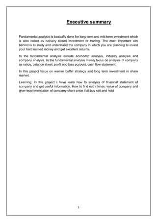 3
Executive summary
Fundamental analysis is basically done for long term and mid term investment which
is also called as delivery based investment or trading. The main important aim
behind is to study and understand the company in which you are planning to invest
your hard earned money and get excellent returns.
In the fundamental analysis include economic analysis, industry analysis and
company analysis. In the fundamental analysis mainly focus on analysis of company
as ratios, balance sheet, profit and loss account, cash flow statement.
In this project focus on warren buffet strategy and long term investment in share
market.
Learning: In this project I have learn how to analysis of financial statement of
company and get useful information. How to find out intrinsic value of company and
give recommendation of company share price that buy sell and hold
 
