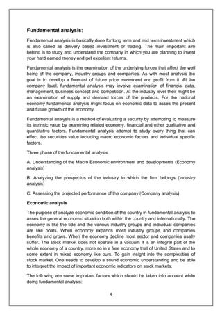 4
Fundamental analysis:
Fundamental analysis is basically done for long term and mid term investment which
is also called as delivery based investment or trading. The main important aim
behind is to study and understand the company in which you are planning to invest
your hard earned money and get excellent returns.
Fundamental analysis is the examination of the underlying forces that affect the well
being of the company, industry groups and companies. As with most analysis the
goal is to develop a forecast of future price movement and profit from it. At the
company level, fundamental analysis may involve examination of financial data,
management, business concept and competition. At the industry level their might be
an examination of supply and demand forces of the products. For the national
economy fundamental analysis might focus on economic data to asses the present
and future growth of the economy.
Fundamental analysis is a method of evaluating a security by attempting to measure
its intrinsic value by examining related economy, financial and other qualitative and
quantitative factors. Fundamental analysis attempt to study every thing that can
effect the securities value including macro economic factors and individual specific
factors.
Three phase of the fundamental analysis
A. Understanding of the Macro Economic environment and developments (Economy
analysis)
B. Analyzing the prospectus of the industry to which the firm belongs (Industry
analysis)
C. Assessing the projected performance of the company (Company analysis)
Economic analysis
The purpose of analyze economic condition of the country in fundamental analysis to
asses the general economic situation both within the country and internationally. The
economy is like the tide and the various industry groups and individual companies
are like boats. When economy expands most industry groups and companies
benefits and grows. When the economy decline most sector and companies usally
suffer. The stock market does not operate in a vacuum it is an integral part of the
whole economy of a country, more so in a free economy that of United States and to
some extent in mixed economy like ours. To gain insight into the complexities of
stock market. One needs to develop a sound economic understanding and be able
to interpret the impact of important economic indicators on stock markets.
The following are some important factors which should be taken into account while
doing fundamental analysis:
 