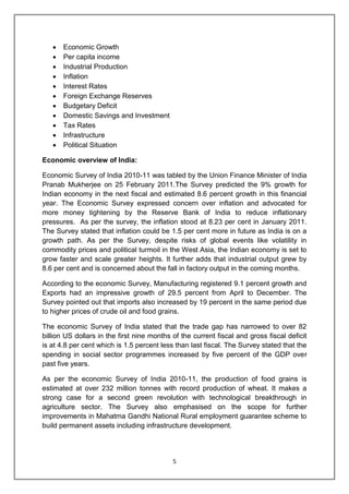 5
 Economic Growth
 Per capita income
 Industrial Production
 Inflation
 Interest Rates
 Foreign Exchange Reserves
 Budgetary Deficit
 Domestic Savings and Investment
 Tax Rates
 Infrastructure
 Political Situation
Economic overview of India:
Economic Survey of India 2010-11 was tabled by the Union Finance Minister of India
Pranab Mukherjee on 25 February 2011.The Survey predicted the 9% growth for
Indian economy in the next fiscal and estimated 8.6 percent growth in this financial
year. The Economic Survey expressed concern over inflation and advocated for
more money tightening by the Reserve Bank of India to reduce inflationary
pressures. As per the survey, the inflation stood at 8.23 per cent in January 2011.
The Survey stated that inflation could be 1.5 per cent more in future as India is on a
growth path. As per the Survey, despite risks of global events like volatility in
commodity prices and political turmoil in the West Asia, the Indian economy is set to
grow faster and scale greater heights. It further adds that industrial output grew by
8.6 per cent and is concerned about the fall in factory output in the coming months.
According to the economic Survey, Manufacturing registered 9.1 percent growth and
Exports had an impressive growth of 29.5 percent from April to December. The
Survey pointed out that imports also increased by 19 percent in the same period due
to higher prices of crude oil and food grains.
The economic Survey of India stated that the trade gap has narrowed to over 82
billion US dollars in the first nine months of the current fiscal and gross fiscal deficit
is at 4.8 per cent which is 1.5 percent less than last fiscal. The Survey stated that the
spending in social sector programmes increased by five percent of the GDP over
past five years.
As per the economic Survey of India 2010-11, the production of food grains is
estimated at over 232 million tonnes with record production of wheat. It makes a
strong case for a second green revolution with technological breakthrough in
agriculture sector. The Survey also emphasised on the scope for further
improvements in Mahatma Gandhi National Rural employment guarantee scheme to
build permanent assets including infrastructure development.
 