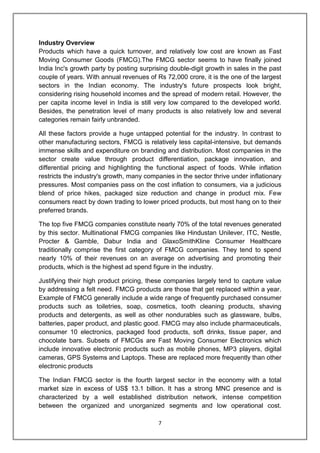 7
Industry Overview
Products which have a quick turnover, and relatively low cost are known as Fast
Moving Consumer Goods (FMCG).The FMCG sector seems to have finally joined
India Inc's growth party by posting surprising double-digit growth in sales in the past
couple of years. With annual revenues of Rs 72,000 crore, it is the one of the largest
sectors in the Indian economy. The industry's future prospects look bright,
considering rising household incomes and the spread of modern retail. However, the
per capita income level in India is still very low compared to the developed world.
Besides, the penetration level of many products is also relatively low and several
categories remain fairly unbranded.
All these factors provide a huge untapped potential for the industry. In contrast to
other manufacturing sectors, FMCG is relatively less capital-intensive, but demands
immense skills and expenditure on branding and distribution. Most companies in the
sector create value through product differentiation, package innovation, and
differential pricing and highlighting the functional aspect of foods. While inflation
restricts the industry's growth, many companies in the sector thrive under inflationary
pressures. Most companies pass on the cost inflation to consumers, via a judicious
blend of price hikes, packaged size reduction and change in product mix. Few
consumers react by down trading to lower priced products, but most hang on to their
preferred brands.
The top five FMCG companies constitute nearly 70% of the total revenues generated
by this sector. Multinational FMCG companies like Hindustan Unilever, ITC, Nestle,
Procter & Gamble, Dabur India and GlaxoSmithKline Consumer Healthcare
traditionally comprise the first category of FMCG companies. They tend to spend
nearly 10% of their revenues on an average on advertising and promoting their
products, which is the highest ad spend figure in the industry.
Justifying their high product pricing, these companies largely tend to capture value
by addressing a felt need. FMCG products are those that get replaced within a year.
Example of FMCG generally include a wide range of frequently purchased consumer
products such as toiletries, soap, cosmetics, tooth cleaning products, shaving
products and detergents, as well as other nondurables such as glassware, bulbs,
batteries, paper product, and plastic good. FMCG may also include pharmaceuticals,
consumer 10 electronics, packaged food products, soft drinks, tissue paper, and
chocolate bars. Subsets of FMCGs are Fast Moving Consumer Electronics which
include innovative electronic products such as mobile phones, MP3 players, digital
cameras, GPS Systems and Laptops. These are replaced more frequently than other
electronic products
The Indian FMCG sector is the fourth largest sector in the economy with a total
market size in excess of US$ 13.1 billion. It has a strong MNC presence and is
characterized by a well established distribution network, intense competition
between the organized and unorganized segments and low operational cost.
 