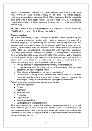9
tremendous challenges. Take distribution as an example. India is home to six million
retail outlets and super markets virtually do not exist. This makes logistics
particularly for new players extremely difficult. Other challenges of similar magnitude
exist across the FMCG supply chain. The fact is that FMCG is a structurally
unattractive industry in which to participate. Even so, the opportunity keeps FMCG
makers trying.
The FMCG sector in India is expected to grow at a compounded Annual growth rate
(CAGR) of 9% to a size of Rs 1, 43,000 crore by 2010.
Company analysis
The purpose of company analysis to analyze the financial and non-financial aspects
of a company to determine whether to buy, sells, or holds onto the shares of a
particular company After determining the economic and industry conditions, the
company itself is analyzed to determine its financial health. This is usually done by
studying the company's financial statements. From these statements a number of
useful ratios can be calculated. The ratios fall under five main categories:
profitability, price, liquidity, leverage, and efficiency. When performing ratio analysis
on a company, the ratios should be compared to other companies with in the same
or similar industry to get a feel same or similar industry to get a feel for what is
considered” normal." These are quantitative factors of company analysis; there are
also some qualitative factors which should be considered also.
 Find out as much as possible about the company and their products.
 Do they have any “core competency” or “fundamental strength” that puts them
ahead of all the other competing firms?
 What advantage do they have over their competing firms?
 Do they have a strong market presence and market share? Or do them
constantly have to employ a large part of their profits and resources in
marketing and finding New customers and fighting for market share?
Following are some more important aspects about company
 Shareholding pattern
 Growth
 Technology
 Expansion Plan
 Profitability
 Capital History
 Marketing Capabilities
 Most important its financial statement
After you understand the company & what they do, how they relate to the market and
their customers, you will be in a much better position to decide whether the price of
the companies stock is going to go up or down. So fundamental analysts use
different tools and ratios to compare all sorts of companies no matter what business
they are in or what they do
 