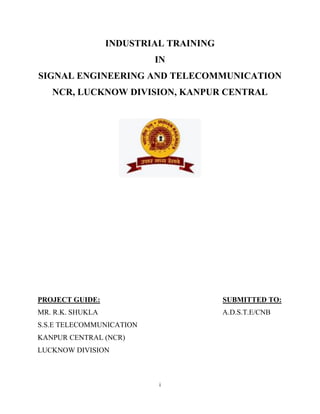 i
INDUSTRIAL TRAINING
IN
SIGNAL ENGINEERING AND TELECOMMUNICATION
NCR, LUCKNOW DIVISION, KANPUR CENTRAL
PROJECT GUIDE: SUBMITTED TO:
MR. R.K. SHUKLA A.D.S.T.E/CNB
S.S.E TELECOMMUNICATION
KANPUR CENTRAL (NCR)
LUCKNOW DIVISION
 