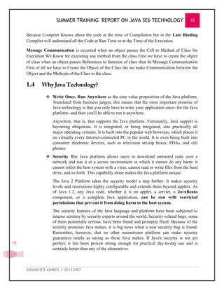 SUMMER TRAINING REPORT ON JAVA SE6 TECHNOLOGY 10
SHAMSHER AHMED | UE113087
10
Because Compiler Knows about the code at the time of Compilation but in the Late Binding
Compiler will understand all the Code at Run Time or at the Time of the Execution.
Message Communication is occurred when an object passes the Call to Method of Class for
Execution We Know for executing any method from the class First we have to create the object
of class when an object passes References to function of class then In Message Communication
First of all we have to Create the Object of the Class the we make Communication between the
Object and the Methods of the Class to the class.
1.4
 Write Once, Run Anywhere as the core value proposition of the Java platform.
Translated from business jargon, this means that the most important promise of
Java technology is that you only have to write your application once--for the Java
platform--and then you'll be able to run it anywhere.
Anywhere, that is, that supports the Java platform. Fortunately, Java support is
becoming ubiquitous. It is integrated, or being integrated, into practically all
major operating systems. It is built into the popular web browsers, which places it
on virtually every Internet-connected PC in the world. It is even being built into
consumer electronic devices, such as television set-top boxes, PDAs, and cell
phones.
 Security The Java platform allows users to download untrusted code over a
network and run it in a secure environment in which it cannot do any harm: it
cannot infect the host system with a virus, cannot read or write files from the hard
drive, and so forth. This capability alone makes the Java platform unique.
The Java 2 Platform takes the security model a step further. It makes security
levels and restrictions highly configurable and extends them beyond applets. As
of Java 1.2, any Java code, whether it is an applet, a servlet, a JavaBeans
component, or a complete Java application, can be run with restricted
permissions that prevent it from doing harm to the host system.
The security features of the Java language and platform have been subjected to
intense scrutiny by security experts around the world. Security-related bugs, some
of them potentially serious, have been found and promptly fixed. Because of the
security promises Java makes, it is big news when a new security bug is found.
Remember, however, that no other mainstream platform can make security
guarantees nearly as strong as those Java makes. If Java's security is not yet
perfect, it has been proven strong enough for practical day-to-day use and is
certainly better than any of the alternatives.
 