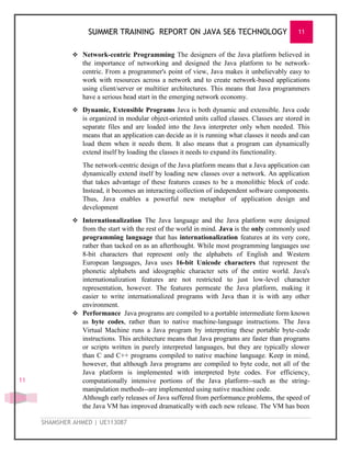 SUMMER TRAINING REPORT ON JAVA SE6 TECHNOLOGY 11
SHAMSHER AHMED | UE113087
11
 Network-centric Programming The designers of the Java platform believed in
the importance of networking and designed the Java platform to be network-
centric. From a programmer's point of view, Java makes it unbelievably easy to
work with resources across a network and to create network-based applications
using client/server or multitier architectures. This means that Java programmers
have a serious head start in the emerging network economy.
 Dynamic, Extensible Programs Java is both dynamic and extensible. Java code
is organized in modular object-oriented units called classes. Classes are stored in
separate files and are loaded into the Java interpreter only when needed. This
means that an application can decide as it is running what classes it needs and can
load them when it needs them. It also means that a program can dynamically
extend itself by loading the classes it needs to expand its functionality.
The network-centric design of the Java platform means that a Java application can
dynamically extend itself by loading new classes over a network. An application
that takes advantage of these features ceases to be a monolithic block of code.
Instead, it becomes an interacting collection of independent software components.
Thus, Java enables a powerful new metaphor of application design and
development
 Internationalization The Java language and the Java platform were designed
from the start with the rest of the world in mind. Java is the only commonly used
programming language that has internationalization features at its very core,
rather than tacked on as an afterthought. While most programming languages use
8-bit characters that represent only the alphabets of English and Western
European languages, Java uses 16-bit Unicode characters that represent the
phonetic alphabets and ideographic character sets of the entire world. Java's
internationalization features are not restricted to just low-level character
representation, however. The features permeate the Java platform, making it
easier to write internationalized programs with Java than it is with any other
environment.
 Performance Java programs are compiled to a portable intermediate form known
as byte codes, rather than to native machine-language instructions. The Java
Virtual Machine runs a Java program by interpreting these portable byte-code
instructions. This architecture means that Java programs are faster than programs
or scripts written in purely interpreted languages, but they are typically slower
than C and C++ programs compiled to native machine language. Keep in mind,
however, that although Java programs are compiled to byte code, not all of the
Java platform is implemented with interpreted byte codes. For efficiency,
computationally intensive portions of the Java platform--such as the string-
manipulation methods--are implemented using native machine code.
Although early releases of Java suffered from performance problems, the speed of
the Java VM has improved dramatically with each new release. The VM has been
 