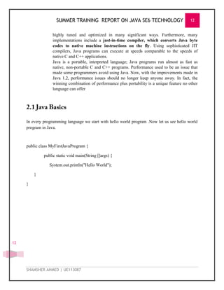 SUMMER TRAINING REPORT ON JAVA SE6 TECHNOLOGY 12
SHAMSHER AHMED | UE113087
12
highly tuned and optimized in many significant ways. Furthermore, many
implementations include a just-in-time compiler, which converts Java byte
codes to native machine instructions on the fly. Using sophisticated JIT
compilers, Java programs can execute at speeds comparable to the speeds of
native C and C++ applications.
Java is a portable, interpreted language; Java programs run almost as fast as
native, non-portable C and C++ programs. Performance used to be an issue that
made some programmers avoid using Java. Now, with the improvements made in
Java 1.2, performance issues should no longer keep anyone away. In fact, the
winning combination of performance plus portability is a unique feature no other
language can offer
In every programming language we start with hello world program .Now let us see hello world
program in Java.
public class MyFirstJavaProgram {
public static void main(String []args) {
System.out.println("Hello World");
}
}
 
