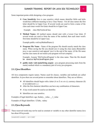 SUMMER TRAINING REPORT ON JAVA SE6 TECHNOLOGY 13
SHAMSHER AHMED | UE113087
13
Some important points while designing a Java program
 Case Sensitivity Java is case sensitive which means identifier Hello and hello
would have different meaning in Java. Class Names - For all class names the first
letter should be in Upper Case. If several words are used to form a name of the
class each inner words first letter should be in Upper Case.
Example class MyFirstJavaClass
 Method Names All method names should start with a Lower Case letter. If
several words are used to form the name of the method, then each inner word's
first letter should be in Upper Case.
Example public void myMethodName ()
 Program File Name - Name of the program file should exactly match the class
name. When saving the file you should save it using the class name (Remember
java is case sensitive) and append '.java' to the end of the name. (if the file name
and the class name do not match your program will not compile).
Example- Assume 'MyFirstJavaProgram' is the class name. Then the file should
be saved as 'MyFirstJavaProgram.java'
 public static void main(String args[]) - java program processing starts from the
main() method which is a mandatory part of every java program..
All Java components require names. Names used for classes, variables and methods are called
identifiers. In java there are several points to remember about identifiers. They are as follows:
 All identifiers should begin with a letter (A to Z or a to z), currency character ($)
or an underscore (_).
 After the first character identifiers can have any combination of characters.
 A key word cannot be used as an identifier.
 Identifiers are case sensitive.
Examples of legal identifiers: age, $salary, _value, __1_value
Examples of illegal identifiers: 123abc, -salary
These reserved words may not be used as constant or variable or any other identifier names.Java
has about 49 keywords.
 