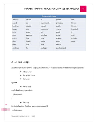 SUMMER TRAINING REPORT ON JAVA SE6 TECHNOLOGY 14
SHAMSHER AHMED | UE113087
14
Java has very flexible three looping mechanisms. You can use one of the following three loops:
 while Loop
 do...while Loop
 for Loop
Syntax
 while loop
while(Boolean_expression){
//Statements
}
 for loop
for(initialization; Boolean_expression; update){
/ /Statements
 