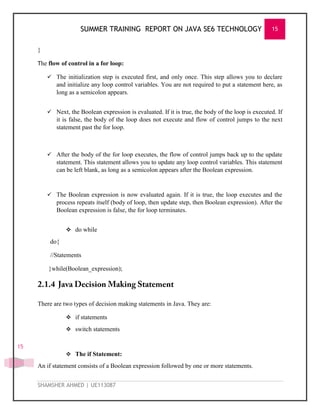 SUMMER TRAINING REPORT ON JAVA SE6 TECHNOLOGY 15
SHAMSHER AHMED | UE113087
15
}
The flow of control in a for loop:
 The initialization step is executed first, and only once. This step allows you to declare
and initialize any loop control variables. You are not required to put a statement here, as
long as a semicolon appears.
 Next, the Boolean expression is evaluated. If it is true, the body of the loop is executed. If
it is false, the body of the loop does not execute and flow of control jumps to the next
statement past the for loop.
 After the body of the for loop executes, the flow of control jumps back up to the update
statement. This statement allows you to update any loop control variables. This statement
can be left blank, as long as a semicolon appears after the Boolean expression.
 The Boolean expression is now evaluated again. If it is true, the loop executes and the
process repeats itself (body of loop, then update step, then Boolean expression). After the
Boolean expression is false, the for loop terminates.
 do while
do{
//Statements
}while(Boolean_expression);
There are two types of decision making statements in Java. They are:
 if statements
 switch statements
 The if Statement:
An if statement consists of a Boolean expression followed by one or more statements.
 