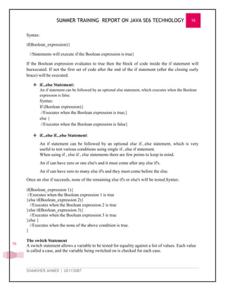 SUMMER TRAINING REPORT ON JAVA SE6 TECHNOLOGY 16
SHAMSHER AHMED | UE113087
16
Syntax:
if(Boolean_expression){
//Statements will execute if the Boolean expression is true}
If the Boolean expression evaluates to true then the block of code inside the if statement will
beexecuted. If not the first set of code after the end of the if statement (after the closing curly
brace) will be executed.
 if...else Statement:
An if statement can be followed by an optional else statement, which executes when the Boolean
expression is false.
Syntax:
If (Boolean expression){
//Executes when the Boolean expression is true;}
else {
//Executes when the Boolean expression is false}
 if...else if...else Statement:
An if statement can be followed by an optional else if...else statement, which is very
useful to test various conditions using single if...else if statement.
When using if , else if , else statements there are few points to keep in mind.
An if can have zero or one else's and it must come after any else if's.
An if can have zero to many else if's and they must come before the else.
Once an else if succeeds, none of the remaining else if's or else's will be tested.Syntax:
if(Boolean_expression 1){
//Executes when the Boolean expression 1 is true
}else if(Boolean_expression 2){
//Executes when the Boolean expression 2 is true
}else if(Boolean_expression 3){
//Executes when the Boolean expression 3 is true
}else {
//Executes when the none of the above condition is true.
}
The switch Statement
A switch statement allows a variable to be tested for equality against a list of values. Each value
is called a case, and the variable being switched on is checked for each case.
 