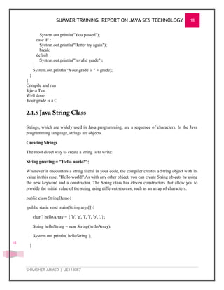 SUMMER TRAINING REPORT ON JAVA SE6 TECHNOLOGY 18
SHAMSHER AHMED | UE113087
18
System.out.println("You passed");
case 'F' :
System.out.println("Better try again");
break;
default :
System.out.println("Invalid grade");
}
System.out.println("Your grade is " + grade);
}
}
Compile and run
$ java Test
Well done
Your grade is a C
Strings, which are widely used in Java programming, are a sequence of characters. In the Java
programming language, strings are objects.
Creating Strings
The most direct way to create a string is to write:
String greeting = "Hello world!";
Whenever it encounters a string literal in your code, the compiler creates a String object with its
value in this case, "Hello world!'.As with any other object, you can create String objects by using
the new keyword and a constructor. The String class has eleven constructors that allow you to
provide the initial value of the string using different sources, such as an array of characters.
public class StringDemo{
public static void main(String args[]){
char[] helloArray = { 'h', 'e', 'l', 'l', 'o', '.'};
String helloString = new String(helloArray);
System.out.println( helloString );
}
 