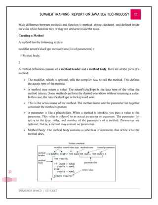 SUMMER TRAINING REPORT ON JAVA SE6 TECHNOLOGY 20
SHAMSHER AHMED | UE113087
20
Main difference between methods and function is method always declared and defined inside
the class while function may or may not declared inside the class.
Creating a Method
A method has the following syntax:
modifier returnValueType methodName(list of parameters) {
// Method body;
}
A method definition consists of a method header and a method body. Here are all the parts of a
method:
 The modifier, which is optional, tells the compiler how to call the method. This defines
the access type of the method.
 A method may return a value. The returnValueType is the data type of the value the
method returns. Some methods perform the desired operations without returning a value.
In this case, the returnValueType is the keyword void.
 This is the actual name of the method. The method name and the parameter list together
constitute the method signature.
 A parameter is like a placeholder. When a method is invoked, you pass a value to the
parameter. This value is referred to as actual parameter or argument. The parameter list
refers to the type, order, and number of the parameters of a method. Parameters are
optional; that is, a method may contain no parameters.
 Method Body: The method body contains a collection of statements that define what the
method does.
 