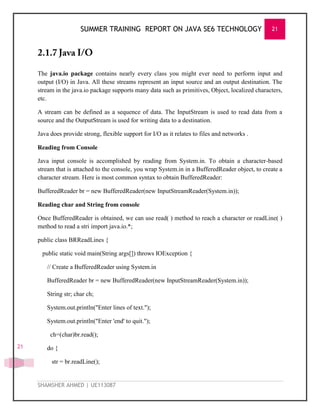 SUMMER TRAINING REPORT ON JAVA SE6 TECHNOLOGY 21
SHAMSHER AHMED | UE113087
21
The java.io package contains nearly every class you might ever need to perform input and
output (I/O) in Java. All these streams represent an input source and an output destination. The
stream in the java.io package supports many data such as primitives, Object, localized characters,
etc.
A stream can be defined as a sequence of data. The InputStream is used to read data from a
source and the OutputStream is used for writing data to a destination.
Java does provide strong, flexible support for I/O as it relates to files and networks .
Reading from Console
Java input console is accomplished by reading from System.in. To obtain a character-based
stream that is attached to the console, you wrap System.in in a BufferedReader object, to create a
character stream. Here is most common syntax to obtain BufferedReader:
BufferedReader br = new BufferedReader(new InputStreamReader(System.in));
Reading char and String from console
Once BufferedReader is obtained, we can use read( ) method to reach a character or readLine( )
method to read a stri import java.io.*;
public class BRReadLines {
public static void main(String args[]) throws IOException {
// Create a BufferedReader using System.in
BufferedReader br = new BufferedReader(new InputStreamReader(System.in));
String str; char ch;
System.out.println("Enter lines of text.");
System.out.println("Enter 'end' to quit.");
ch=(char)br.read();
do {
str = br.readLine();
 