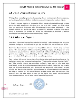 SUMMER TRAINING REPORT ON JAVA SE6 TECHNOLOGY 24
SHAMSHER AHMED | UE113087
24
Writing object-oriented programs involves creating classes, creating objects from those classes,
and creating applications, which are stand-alone executable programs that use those objects.
A class is a template, blueprint, or contract that defines what an object‘s data fields and methods
will be. An object is an instance of a class. So we can create many instances of a class. A Java
class uses variables to define data fields and methods to define actions. Additionally, a class
provides methods of a special type, known as constructors, which are invoked to create a new
object. A constructor can perform any action, but constructors are designed to perform
initializing actions, such as initializing the data fields of objects
Objects are key to understanding object-oriented technology. Look around right now and you'll
find many examples of real-world objects: your dog, your desk, your television set, your bicycle.
Real-world objects share two characteristics: They all have state and behavior. Dogs have state
(name, color, breed, hungry) and behavior (barking, fetching, wagging tail). Bicycles also have
state (current gear, current pedal cadence, current speed) and behavior (changing gear, changing
pedal cadence, applying brakes). Identifying the state and behavior for real-world objects is a
great way to begin thinking in terms of object-oriented programming.
Take a minute right now to observe the real-world objects that are in your immediate area. For
each object that you see, ask yourself two questions: "What possible states can this object be in?"
and "What possible behavior can this object perform?". Make sure to write down your
observations. As you do, you'll notice that real-world objects vary in complexity; your desktop
lamp may have only two possible states (on and off) and two possible behaviors (turn on, turn
off), but your desktop radio might have additional states (on, off, current volume, current station)
and behavior (turn on, turn off, increase volume, decrease volume, seek, scan, and tune). You
may also notice that some objects, in turn, will also contain other objects. These real-world
observations all translate into the world of object-oriented programming
Software Object
 