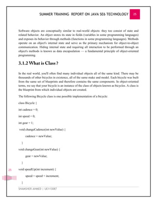 SUMMER TRAINING REPORT ON JAVA SE6 TECHNOLOGY 25
SHAMSHER AHMED | UE113087
25
Software objects are conceptually similar to real-world objects: they too consist of state and
related behavior. An object stores its state in fields (variables in some programming languages)
and exposes its behavior through methods (functions in some programming languages). Methods
operate on an object's internal state and serve as the primary mechanism for object-to-object
communication. Hiding internal state and requiring all interaction to be performed through an
object's methods is known as data encapsulation — a fundamental principle of object-oriented
programming.
In the real world, you'll often find many individual objects all of the same kind. There may be
thousands of other bicycles in existence, all of the same make and model. Each bicycle was built
from the same set of blueprints and therefore contains the same components. In object-oriented
terms, we say that your bicycle is an instance of the class of objects known as bicycles. A class is
the blueprint from which individual objects are created.
The following Bicycle class is one possible implementation of a bicycle:
class Bicycle {
int cadence = 0;
int speed = 0;
int gear = 1;
void changeCadence(int newValue) {
cadence = newValue;
}
void changeGear(int newValue) {
gear = newValue;
}
void speedUp(int increment) {
speed = speed + increment;
}
 