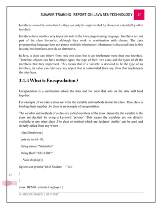 SUMMER TRAINING REPORT ON JAVA SE6 TECHNOLOGY 27
SHAMSHER AHMED | UE113087
27
Interfaces cannot be instantiated—they can only be implemented by classes or extended by other
interface.
Interfaces have another very important role in the Java programming language. Interfaces are not
part of the class hierarchy, although they work in combination with classes. The Java
programming language does not permit multiple inheritance (inheritance is discussed later in this
lesson), but interfaces provide an alternative.
In Java, a class can inherit from only one class but it can implement more than one interface.
Therefore, objects can have multiple types: the type of their own class and the types of all the
interfaces that they implement. This means that if a variable is declared to be the type of an
interface, its value can reference any object that is instantiated from any class that implements
the interfaces.
Encapsulation is a mechanism where the data and the code that acts on the data will bind
together.
For example ,if we take a class we write the variable and methods inside the class .Thus class is
binding them together .So class is an example of encapsulation.
The variable and methods of a class are called members of the class .Generally the variable in the
class are decided by using a keyword ‗private‘ .This means the variables are not directly
available to any other class .The class or method which are declared ‗public‘ can be used and
directly called from any where .
class Employee{
private int id=10;
String name=‖Shamsher‖
String Roll=‖UE113087‖
Void display(){
System.out.println(―Id of Student ‖+id);
}
}
class DEMO extends Employee {
 