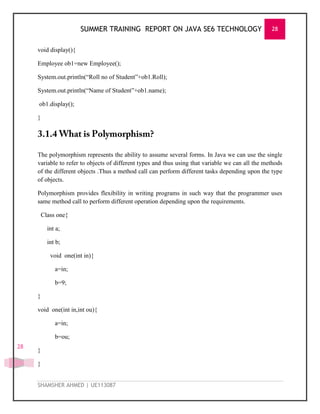 SUMMER TRAINING REPORT ON JAVA SE6 TECHNOLOGY 28
SHAMSHER AHMED | UE113087
28
void display(){
Employee ob1=new Employee();
System.out.println(―Roll no of Student‖+ob1.Roll);
System.out.println(―Name of Student‖+ob1.name);
ob1.display();
}
The polymorphism represents the ability to assume several forms. In Java we can use the single
variable to refer to objects of different types and thus using that variable we can all the methods
of the different objects .Thus a method call can perform different tasks depending upon the type
of objects.
Polymorphism provides flexibility in writing programs in such way that the programmer uses
same method call to perform different operation depending upon the requirements.
Class one{
int a;
int b;
void one(int in){
a=in;
b=9;
}
void one(int in,int ou){
a=in;
b=ou;
}
}
 