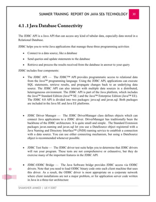 SUMMER TRAINING REPORT ON JAVA SE6 TECHNOLOGY 30
SHAMSHER AHMED | UE113087
30
The JDBC API is a Java API that can access any kind of tabular data, especially data stored in a
Relational Database.
JDBC helps you to write Java applications that manage these three programming activities
 Connect to a data source, like a database
 Send queries and update statements to the database
 Retrieve and process the results received from the database in answer to your query
JDBC includes four components:
 The JDBC API — The JDBC™ API provides programmatic access to relational data
from the Java™ programming language. Using the JDBC API, applications can execute
SQL statements, retrieve results, and propagate changes back to an underlying data
source. The JDBC API can also interact with multiple data sources in a distributed,
heterogeneous environment. The JDBC API is part of the Java platform, which includes
the Java™ Standard Edition (Java™ SE ) and the Java™ Enterprise Edition (Java™ EE).
The JDBC 4.0 API is divided into two packages: java.sql and javax.sql. Both packages
are included in the Java SE and Java EE platforms.
 JDBC Driver Manager — The JDBC DriverManager class defines objects which can
connect Java applications to a JDBC driver. DriverManager has traditionally been the
backbone of the JDBC architecture. It is quite small and simple . The Standard Extension
packages javax.naming and javax.sql let you use a DataSource object registered with a
Java Naming and Directory Interface™ (JNDI) naming service to establish a connection
with a data source. You can use either connecting mechanism, but using a DataSource
object is recommended whenever possible.
 JDBC Test Suite — The JDBC driver test suite helps you to determine that JDBC drivers
will run your program. These tests are not comprehensive or exhaustive, but they do
exercise many of the important features in the JDBC API.
 JDBC-ODBC Bridge — The Java Software bridge provides JDBC access via ODBC
drivers. Note that you need to load ODBC binary code onto each client machine that uses
this driver. As a result, the ODBC driver is most appropriate on a corporate network
where client installations are not a major problem, or for application server code written
in Java in a three-tier architecture
 