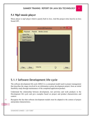 SUMMER TRAINING REPORT ON JAVA SE6 TECHNOLOGY 31
SHAMSHER AHMED | UE113087
31
5.1 Mp3 music player
Music player is mp3 player which is purely built in Java .And this project relies heavily on Java
Sound API .
5.1.1 Software Development life cycle
The software development life cycle (SDLC) is a conceptual model used in project management
that describes the stages involved in an information system development project, from an initial
feasibility study through maintenance of the completed application/product.
Understand the relationship between development, test activities and work products in the
Development life cycle and give examples based on project and product characteristics and
context.
Recognize the fact that software development models must be adapted to the context of project
and product characteristics.
 